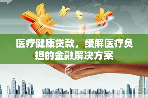 夏县医疗健康贷款，缓解医疗负担的金融解决方案