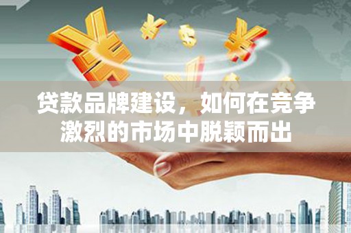 夏县贷款品牌建设，如何在竞争激烈的市场中脱颖而出