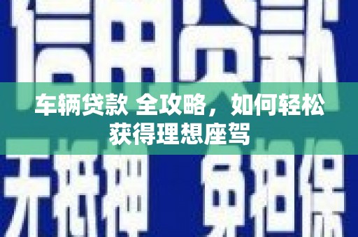 夏县车辆贷款 全攻略，如何轻松获得理想座驾