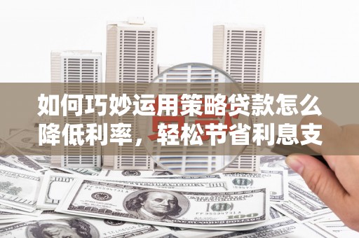 夏县如何巧妙运用策略贷款怎么降低利率，轻松节省利息支出