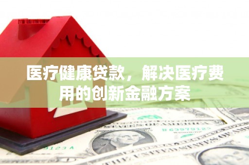 夏县医疗健康贷款，解决医疗费用的创新金融方案