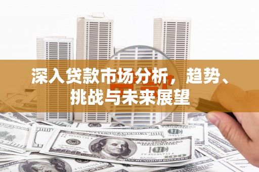 夏县深入贷款市场分析，趋势、挑战与未来展望