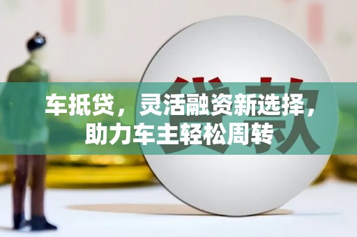 夏县车抵贷，灵活融资新选择，助力车主轻松周转