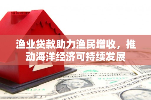 夏县渔业贷款助力渔民增收，推动海洋经济可持续发展