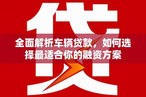 夏县全面解析车辆贷款，如何选择最适合你的融资方案